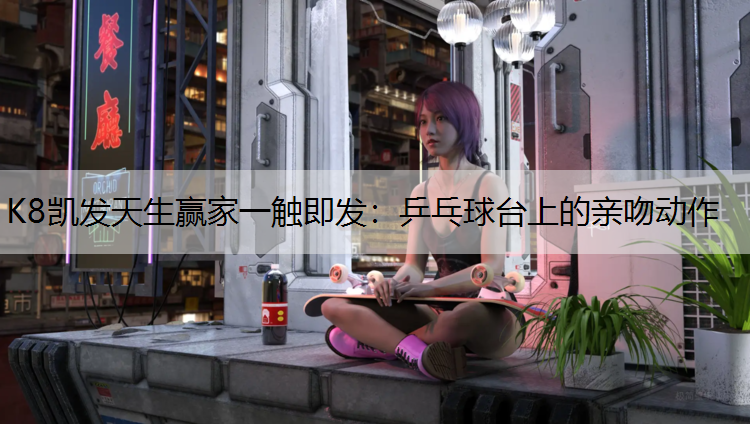 K8凯发天生赢家一触即发：乒乓球台上的亲吻动作